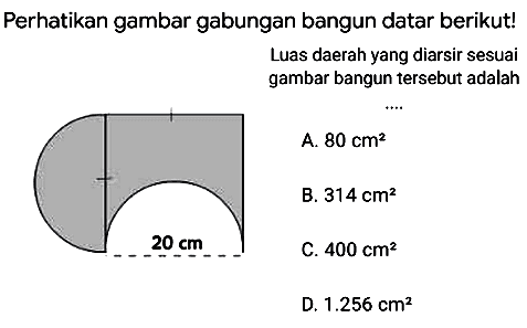 Perhatikan gambar gabungan bangun datar berikut!
Luas daerah yang diarsir sesuai gambar bangun tersebut adalah
A.  80 cm^(2) 
B.  314 cm^(2) 
C.  400 cm^(2) 
D.  1.256 cm^(2) 