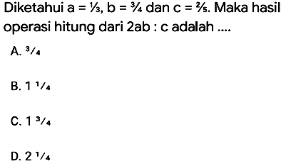 Diketahui  a=1 / 3, b=3 / 4  dan  c=2 / 5 . Maka hasil operasi hitung dari 2ab : c adalah ....
A.  3 / 4 
B.  11 / 4 
C.  13 / 4 
D.  21 / 4 