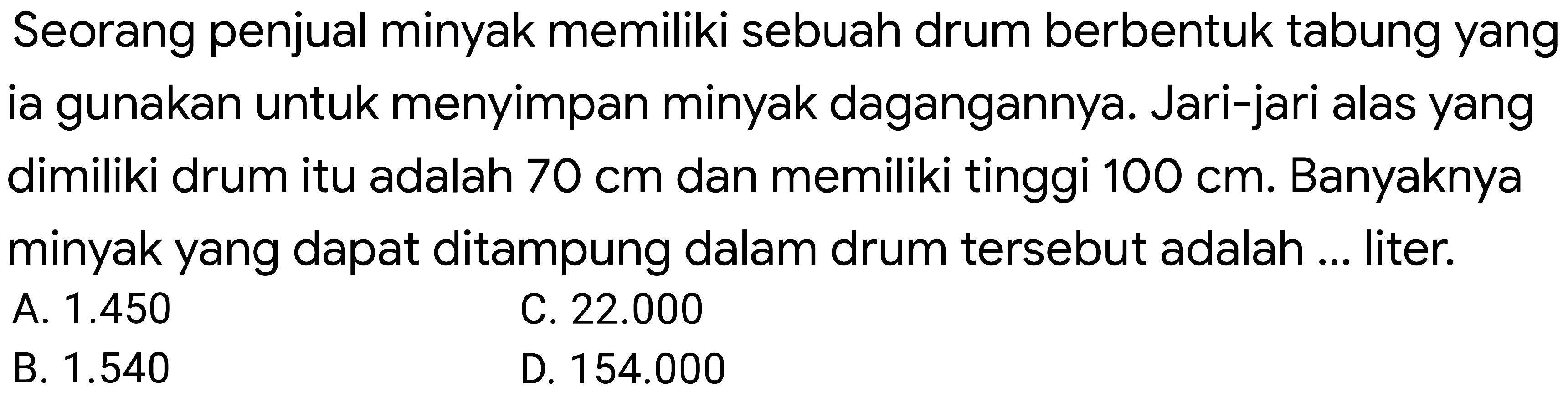 Seorang penjual minyak memiliki sebuah drum berbentuk tabung yang ia gunakan untuk menyimpan minyak dagangannya. Jari-jari alas yang dimiliki drum itu adalah  70 cm  dan memiliki tinggi  100 cm . Banyaknya minyak yang dapat ditampung dalam drum tersebut adalah ... liter.
A.  1.450 
C.  22.000 
B.  1.540 
D.  154.000 