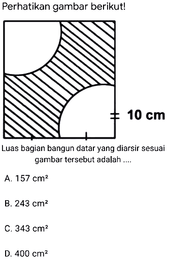 Perhatikan gambar berikut!
Luas bagian bangun datar yang diarsir sesuai gambar tersebut adalah ....
A.  157 cm^(2) 
B.  243 cm^(2) 
C.  343 cm^(2) 
D.  400 cm^(2) 