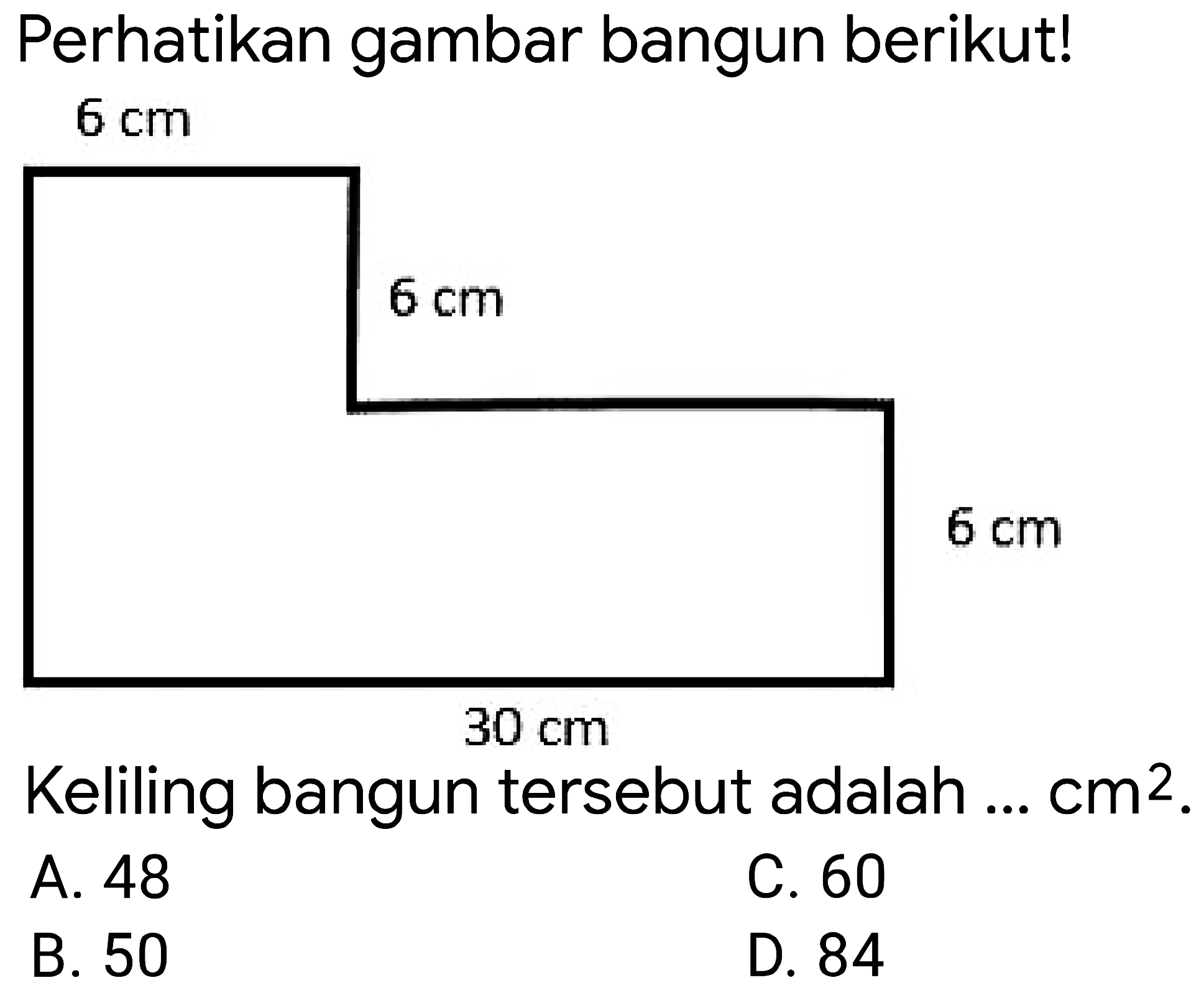 Perhatikan gambar bangun berikut!  6 cm 
 6 cm 
 6 cm 
 30 cm 
Keliling bangun tersebut adalah ...  cm^(2) .
A. 48
C. 60
B. 50
D. 84