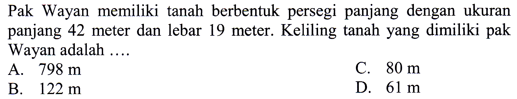 Pak Wayan memiliki tanah berbentuk persegi panjang dengan ukuran panjang 42 meter dan lebar 19 meter. Keliling tanah yang dimiliki pak Wayan adalah ....
A.  798 m 
C.  80 m 
B.  122 m 
D.  61 m 