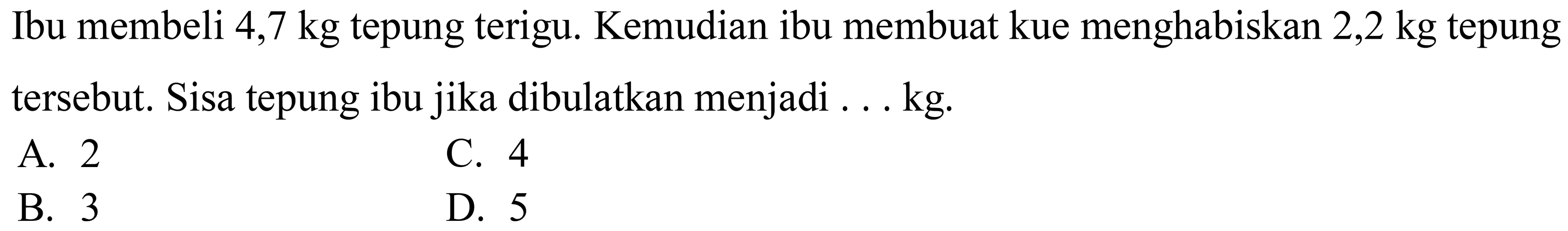 Ibu membeli  4,7 kg  tepung terigu. Kemudian ibu membuat kue menghabiskan  2,2 kg  tepung tersebut. Sisa tepung ibu jika dibulatkan menjadi ... kg.
A. 2
C. 4
B. 3
D. 5