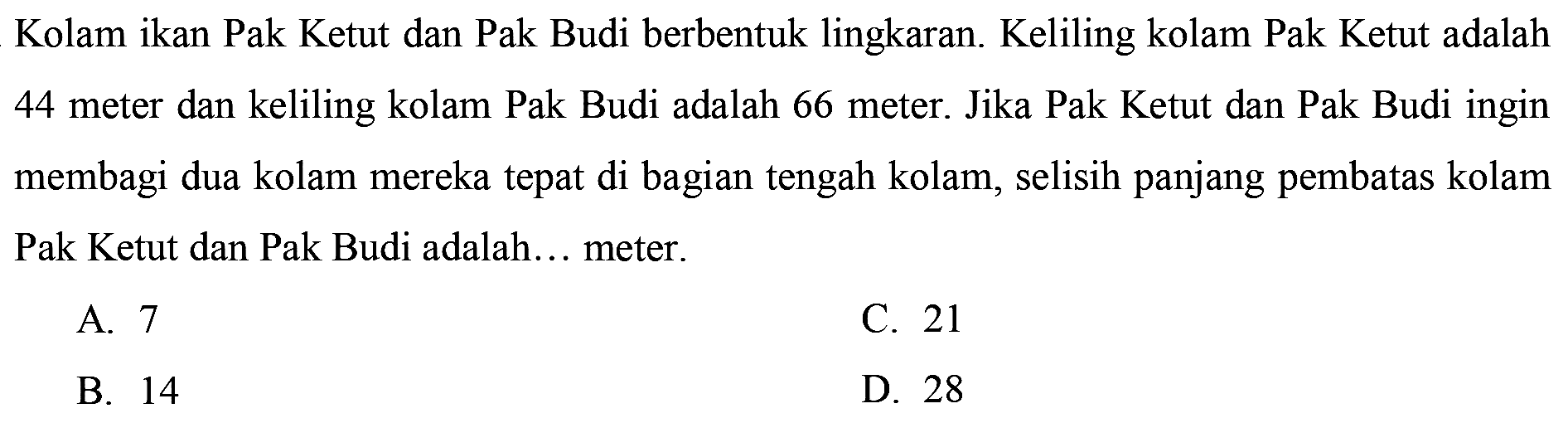 Kolam ikan Pak Ketut dan Pak Budi berbentuk lingkaran. Keliling kolam Pak Ketut adalah 44 meter dan keliling kolam Pak Budi adalah 66 meter. Jika Pak Ketut dan Pak Budi ingin membagi dua kolam mereka tepat di bagian tengah kolam, selisih panjang pembatas kolam Pak Ketut dan Pak Budi adalah... meter.
A. 7
C. 21
B. 14
D. 28