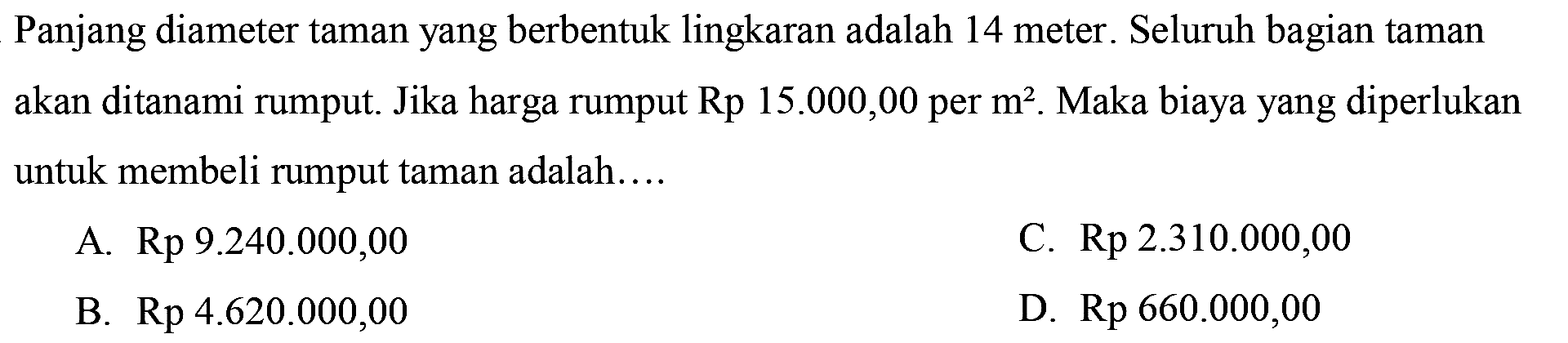 Panjang diameter taman yang berbentuk lingkaran adalah 14 meter. Seluruh bagian taman akan ditanami rumput. Jika harga rumput  Rp 15.000,00  per  m^(2) . Maka biaya yang diperlukan untuk membeli rumput taman adalah....
A.  Rp 9.240 .000,00 
C.  Rp 2.310 .000,00 
B.  Rp 4.620 .000,00 
D.  Rp 660.000,00 