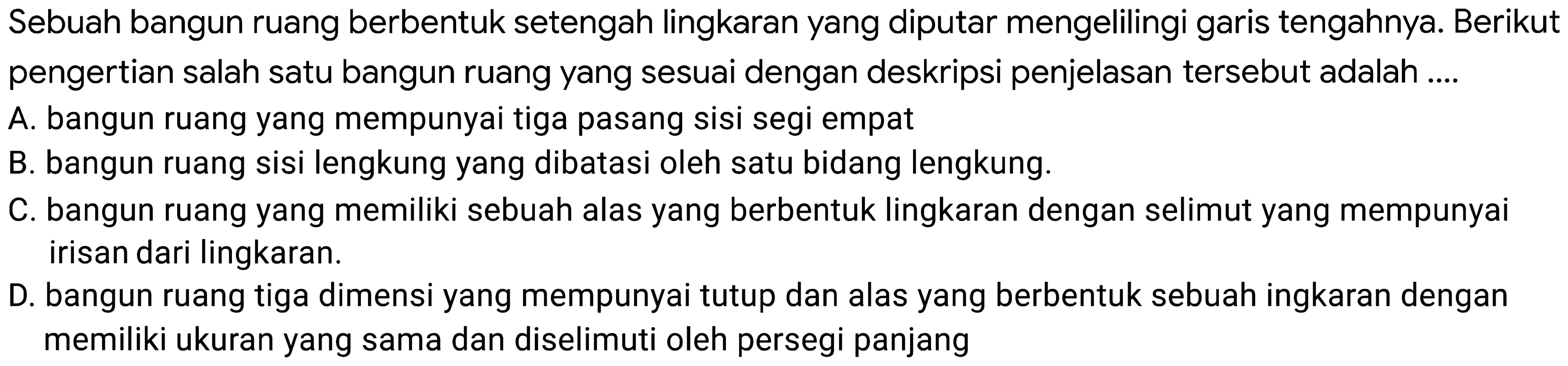 Sebuah bangun ruang berbentuk setengah lingkaran yang diputar mengelilingi garis tengahnya. Berikut pengertian salah satu bangun ruang yang sesuai dengan deskripsi penjelasan tersebut adalah ....
A. bangun ruang yang mempunyai tiga pasang sisi segi empat
B. bangun ruang sisi lengkung yang dibatasi oleh satu bidang lengkung.
C. bangun ruang yang memiliki sebuah alas yang berbentuk lingkaran dengan selimut yang mempunyai irisan dari lingkaran.
D. bangun ruang tiga dimensi yang mempunyai tutup dan alas yang berbentuk sebuah ingkaran dengan