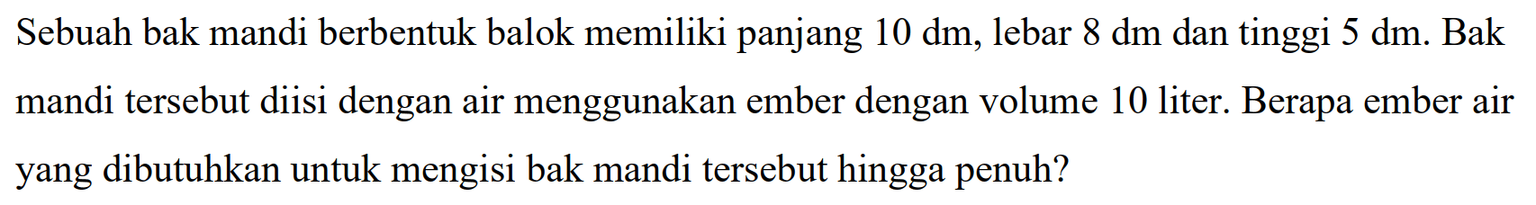 Sebuah bak mandi berbentuk balok memiliki panjang  10 dm , lebar  8 dm  dan tinggi  5 dm . Bak mandi tersebut diisi dengan air menggunakan ember dengan volume 10 liter. Berapa ember air yang dibutuhkan untuk mengisi bak mandi tersebut hingga penuh?