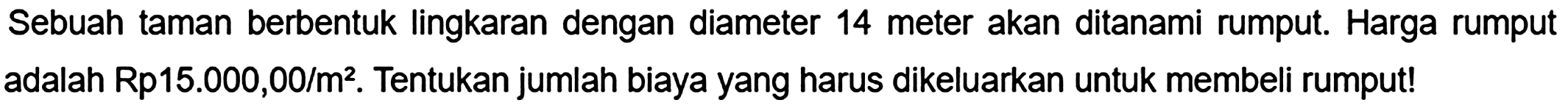 Sebuah taman berbentuk lingkaran dengan diameter 14 meter akan ditanami rumput. Harga rumput adalah Rp15.000,00/m². Tentukan jumlah biaya yang harus dikeluarkan untuk membeli rumput!