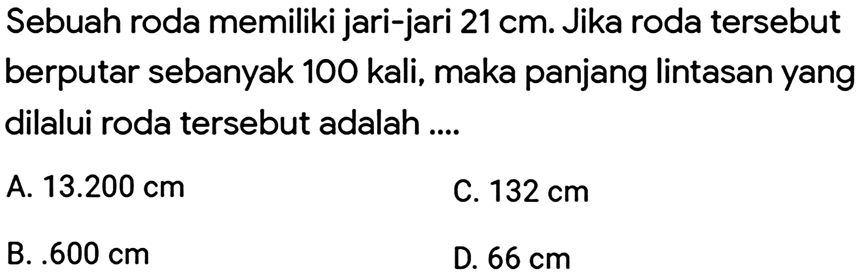 Sebuah roda memiliki jari-jari  21 cm . Jika roda tersebut berputar sebanyak 100 kali, maka panjang lintasan yang dilalui roda tersebut adalah ....
A.  13.200 cm 
C.  132 cm 
B. .  600 cm 
D.  66 cm 