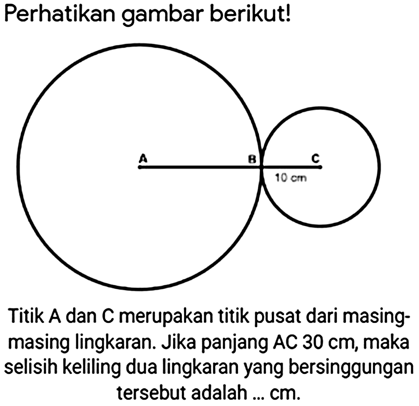 Perhatikan gambar berikut! 
A B C 
10 cm 
Titik A dan  C  merupakan titik pusat dari masingmasing lingkaran. Jika panjang AC  30 cm , maka selisih keliling dua lingkaran yang bersinggungan tersebut adalah  ... cm .