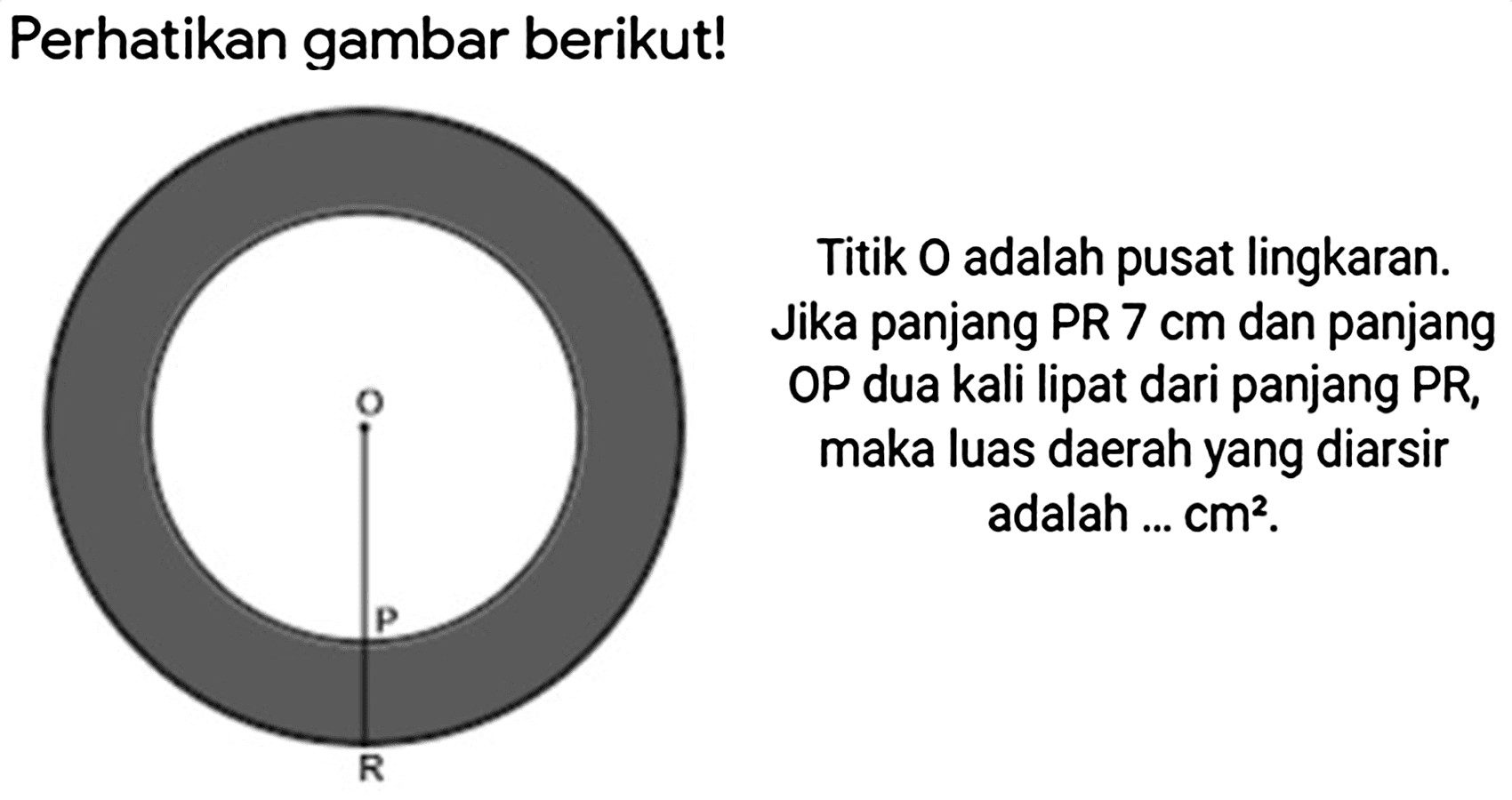 Perhatikan gambar berikut!
Titik  O  adalah pusat lingkaran. Jika panjang PR  7 cm  dan panjang OP dua kali lipat dari panjang PR, maka luas daerah yang diarsir adalah ...  cm^(2) .