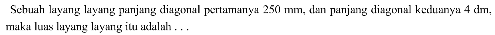 Sebuah layang layang panjang diagonal pertamanya  250 ~mm , dan panjang diagonal keduanya  4 dm , maka luas layang layang itu adalah ...