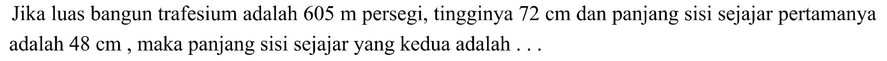 Jika luas bangun trafesium adalah  605 m  persegi, tingginya  72 cm  dan panjang sisi sejajar pertamanya adalah  48 cm , maka panjang sisi sejajar yang kedua adalah ...