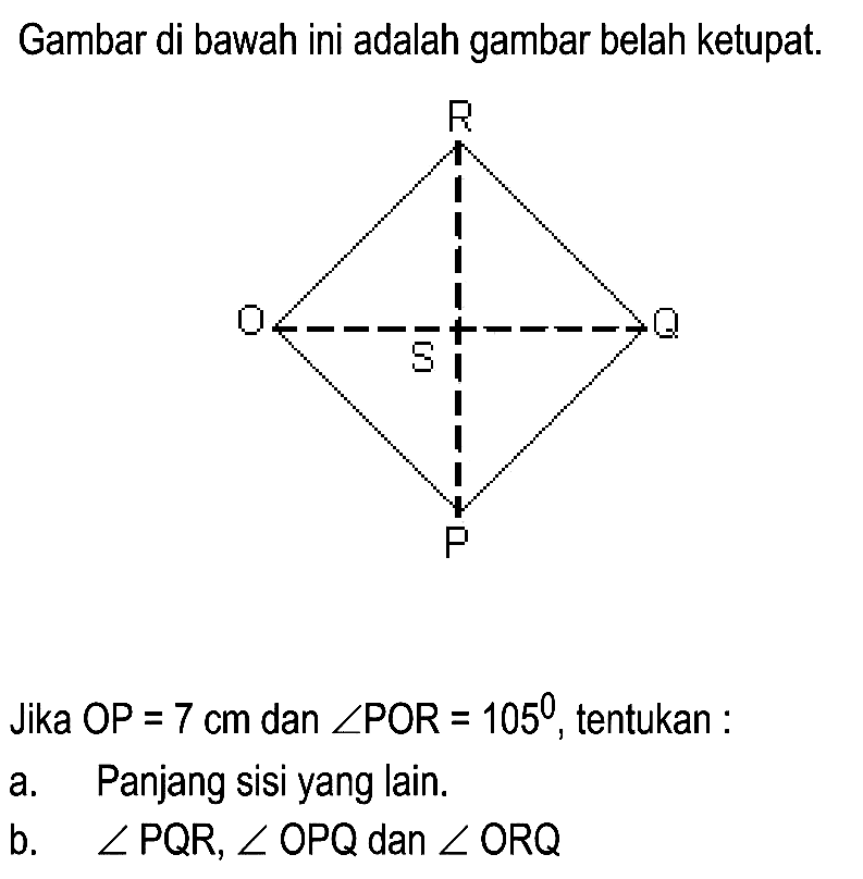 Gambar di bawah ini adalah gambar belah ketupat.
Jika OP  =7 cm  dan  sudut P O R=105 , tentukan :
a. Panjang sisi yang lain.
b.  sudut PQR, sudut OPQ  dan  sudut ORQ 