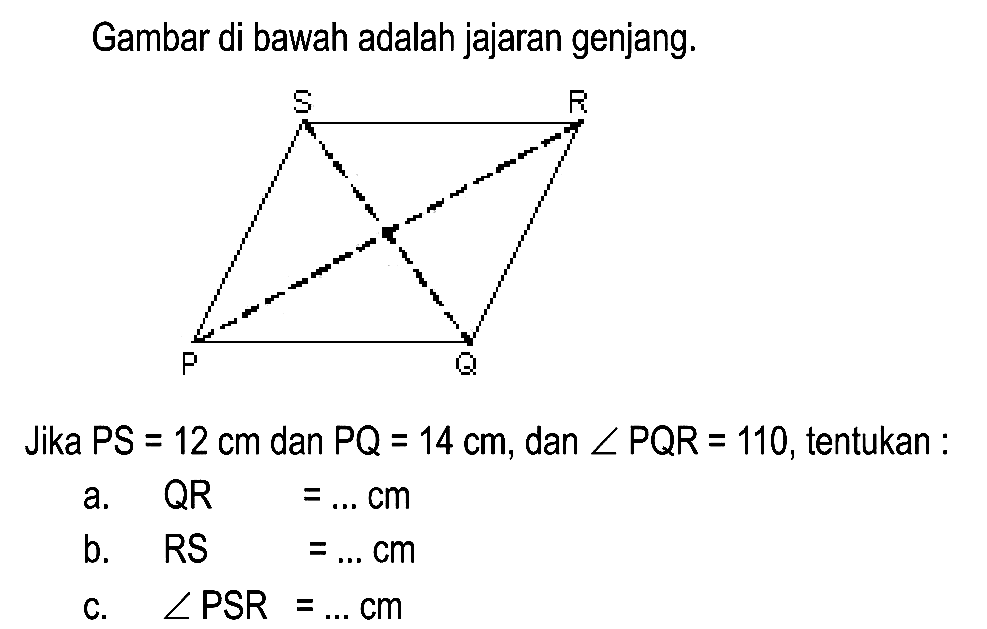 Gambar di bawah adalah jajaran genjang.
Jika  P S=12 cm  dan  P Q=14 cm , dan  sudut P Q R=110 , tentukan :
a.  QR =... cm 
b.  R S=... cm 
c.  sudut PSR=... cm 