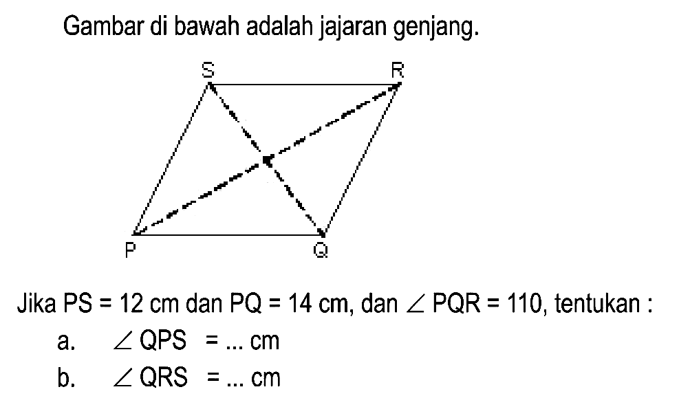 Gambar di bawah adalah jajaran genjang.
Jika  P S=12 cm  dan  P Q=14 cm , dan  sudut P Q R=110 , tentukan :
a.  sudut QPS=... cm 
b.  sudut Q R S=... cm 