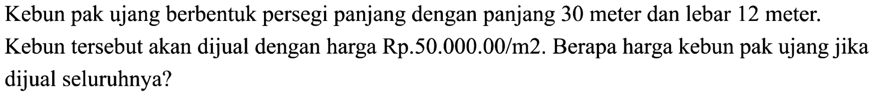 Kebun pak ujang berbentuk persegi panjang dengan panjang 30 meter dan lebar 12 meter. Kebun tersebut akan dijual dengan harga Rp.50.000.00/m2. Berapa harga kebun pak ujang jika dijual seluruhnya?