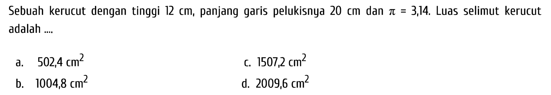 Sebuah kerucut dengan tinggi  12 cm , panjang garis pelukisnya  20 cm  dan  pi=3,14 . Luas selimut kerucut adalah ....
a.  502,4 cm^(2) 
c.  1507,2 cm^(2) 
b.  1004,8 cm^(2) 
d.  2009,6 cm^(2) 