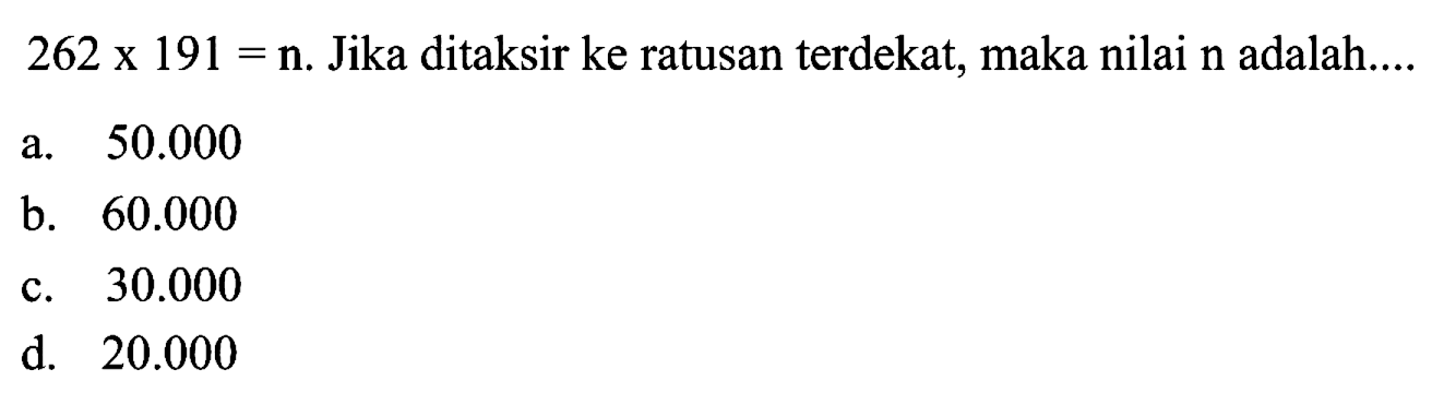  262 x 191=  n. Jika ditaksir ke ratusan terdekat, maka nilai  n  adalah....
a.  50.000 
b.  60.000 
c.  30.000 
d.  20.000 