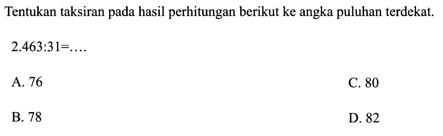 Tentukan taksiran pada hasil perhitungan berikut ke angka puluhan terdekat.
 2.463: 31=... 
A. 76
C. 80
B. 78
D. 82