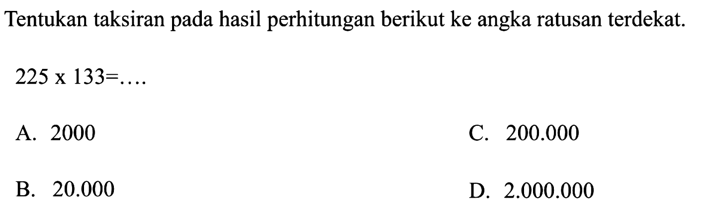 Tentukan taksiran pada hasil perhitungan berikut ke angka ratusan terdekat.

225 x 133=...

A. 2000
C.  200.000 
B.  20.000 
D.  2.000 .000 