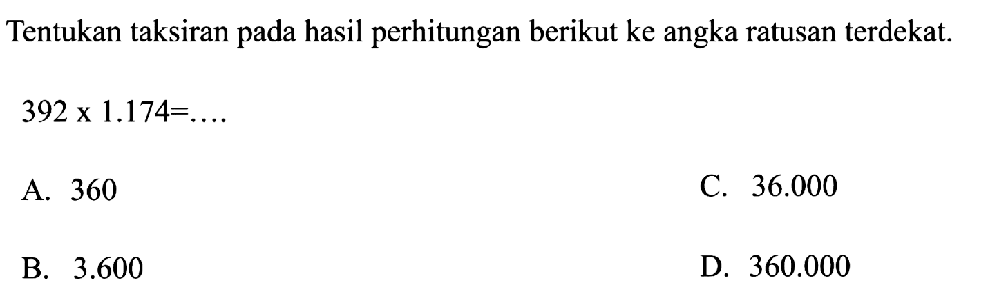 Tentukan taksiran pada hasil perhitungan berikut ke angka ratusan terdekat.
 392 x 1.174=... . 
A. 360
C.  36.000 
B.  3.600 
D.  360.000 