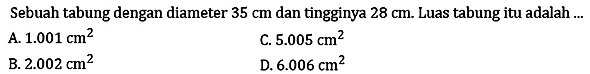 Sebuah tabung dengan diameter  35 cm  dan tingginya  28 cm . Luas tabung itu adalah ...
A.  1.001 cm^(2) 
C.  5.005 cm^(2) 
B.  2.002 cm^(2) 
D.  6.006 cm^(2) 