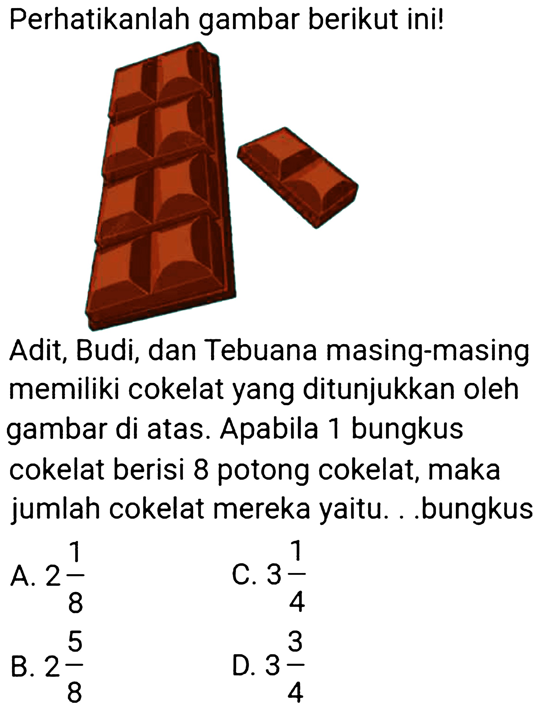 Perhatikanlah gambar berikut ini!
Adit, Budi, dan Tebuana masing-masing memiliki cokelat yang ditunjukkan oleh gambar di atas. Apabila 1 bungkus cokelat berisi 8 potong cokelat, maka jumlah cokelat mereka yaitu. . .bungkus
A.  2 (1)/(8) 
C.  3 (1)/(4) 
B.  2 (5)/(8) 
D.  3 (3)/(4) 