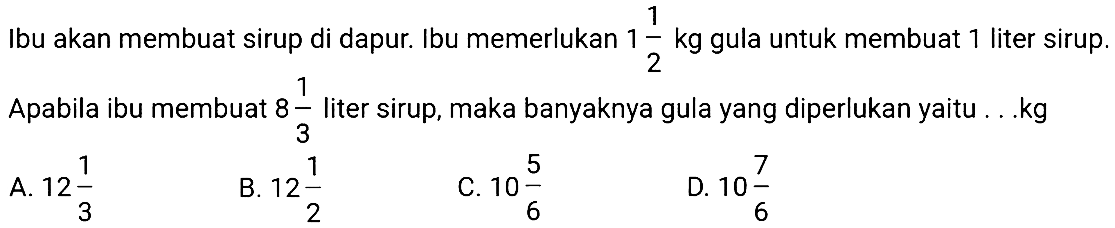 Ibu akan membuat sirup di dapur. Ibu memerlukan  1 (1)/(2) kg  gula untuk membuat 1 liter sirup. Apabila ibu membuat  8 (1)/(3)  liter sirup, maka banyaknya gula yang diperlukan yaitu . .kg
A.  12 (1)/(3) 
B.  12 (1)/(2) 
C.  10 (5)/(6) 
D.  10 (7)/(6) 