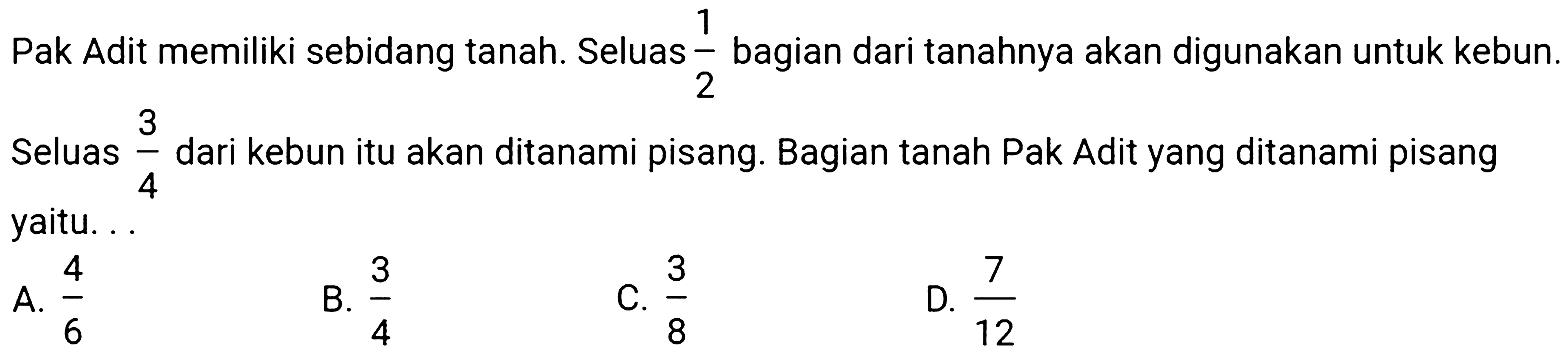 Pak Adit memiliki sebidang tanah. Seluas  (1)/(2)  bagian dari tanahnya akan digunakan untuk kebun. Seluas  (3)/(4)  dari kebun itu akan ditanami pisang. Bagian tanah Pak Adit yang ditanami pisang yaitu. . .
A.  (4)/(6) 
B.  (3)/(4) 
C.  (3)/(8) 
D.  (7)/(12) 