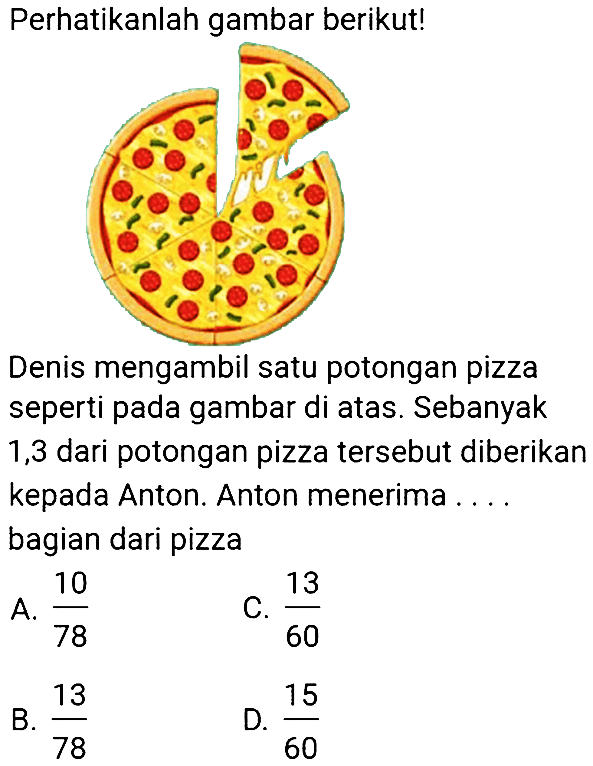 Perhatikanlah gambar berikut!

Denis mengambil satu potongan pizza seperti pada gambar di atas. Sebanyak 1,3 dari potongan pizza tersebut diberikan kepada Anton. Anton menerima .... bagian dari pizza
A.  (10)/(78) 
C.  (13)/(60) 
B.  (13)/(78) 
D.  (15)/(60) 