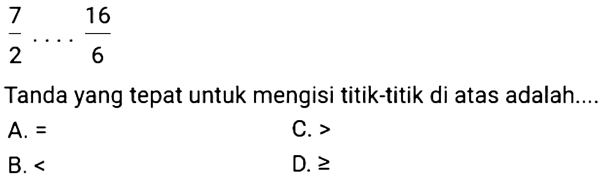 
(7)/(2) ... (16)/(6)

Tanda yang tepat untuk mengisi titik-titik di atas adalah.
 A .= 
C. >
B.  < 
D.  >= 