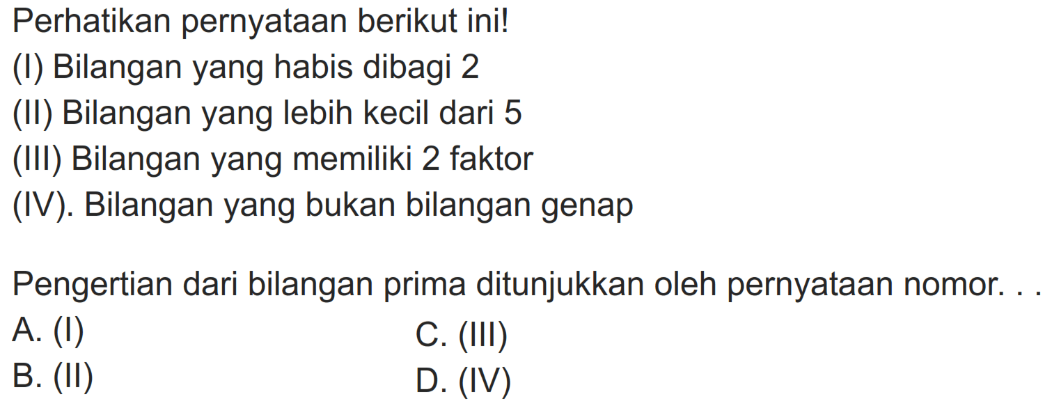 Perhatikan pernyataan berikut ini!
(I) Bilangan yang habis dibagi 2
(II) Bilangan yang lebih kecil dari 5
(III) Bilangan yang memiliki 2 faktor
(IV). Bilangan yang bukan bilangan genap
Pengertian dari bilangan prima ditunjukkan oleh pernyataan nomor. . .
A. (I)
C. (III)
B. (II)
D. (IV)