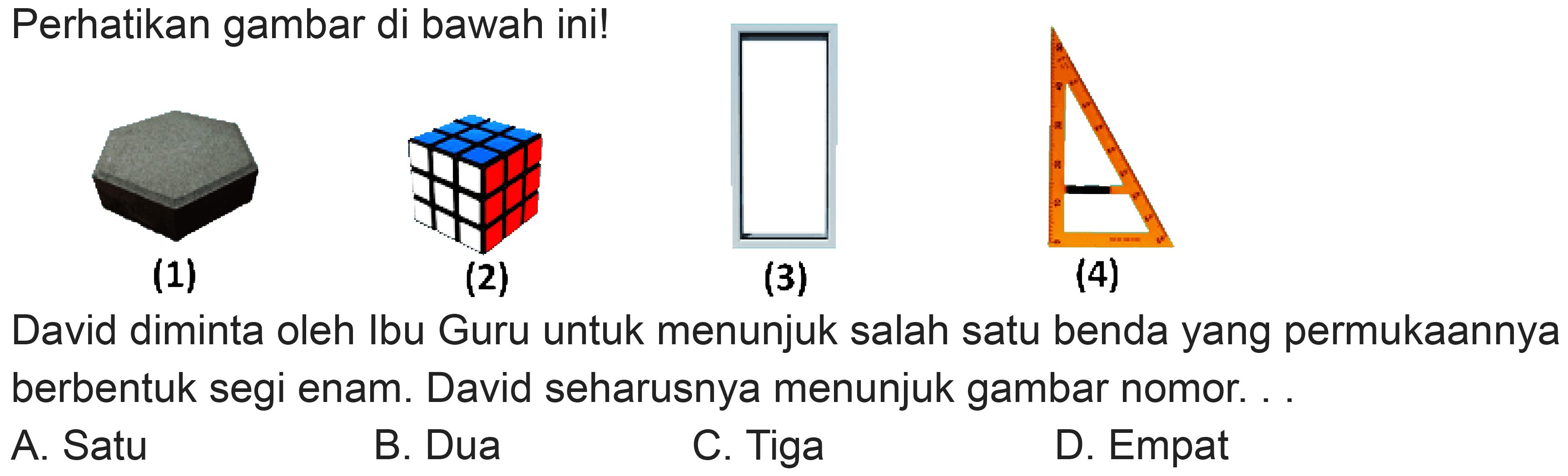 Perhatikan gambar di bawah ini!
(1)
(2)
(3)
(4)
David diminta oleh Ibu Guru untuk menunjuk salah satu benda yang permukaannya berbentuk segi enam. David seharusnya menunjuk gambar nomor. .
A. Satu
B. Dua
C. Tiga
D. Empat