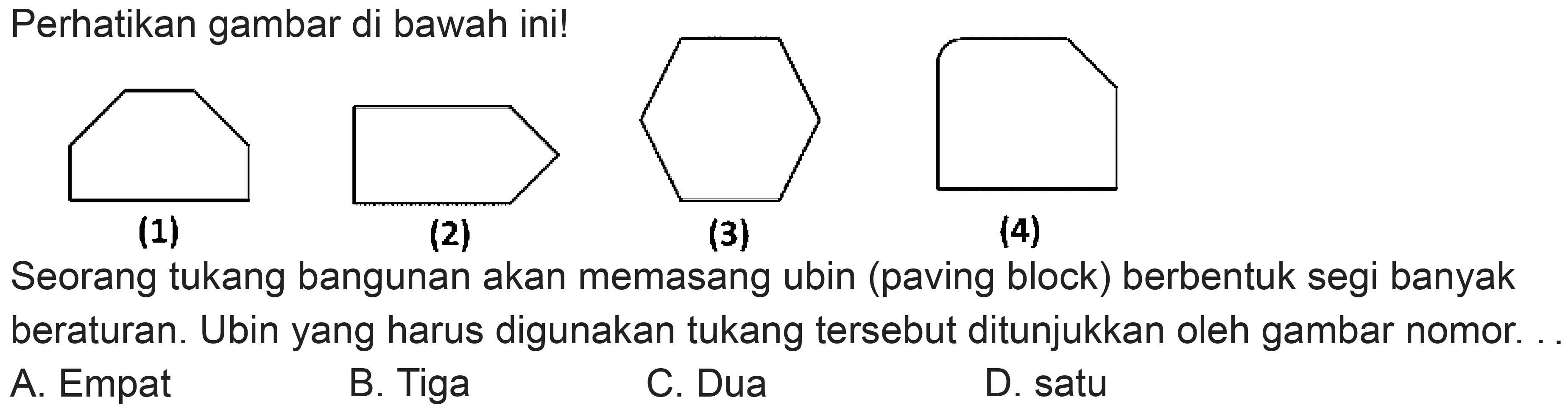 Perhatikan gambar di bawah ini!
C1CCCC1
(1)
(2)
(3)
(4)
Seorang tukang bangunan akan memasang ubin (paving block) berbentuk segi banyak beraturan. Ubin yang harus digunakan tukang tersebut ditunjukkan oleh gambar nomor.
A. Empat
B. Tiga
C. Dua
D. satu