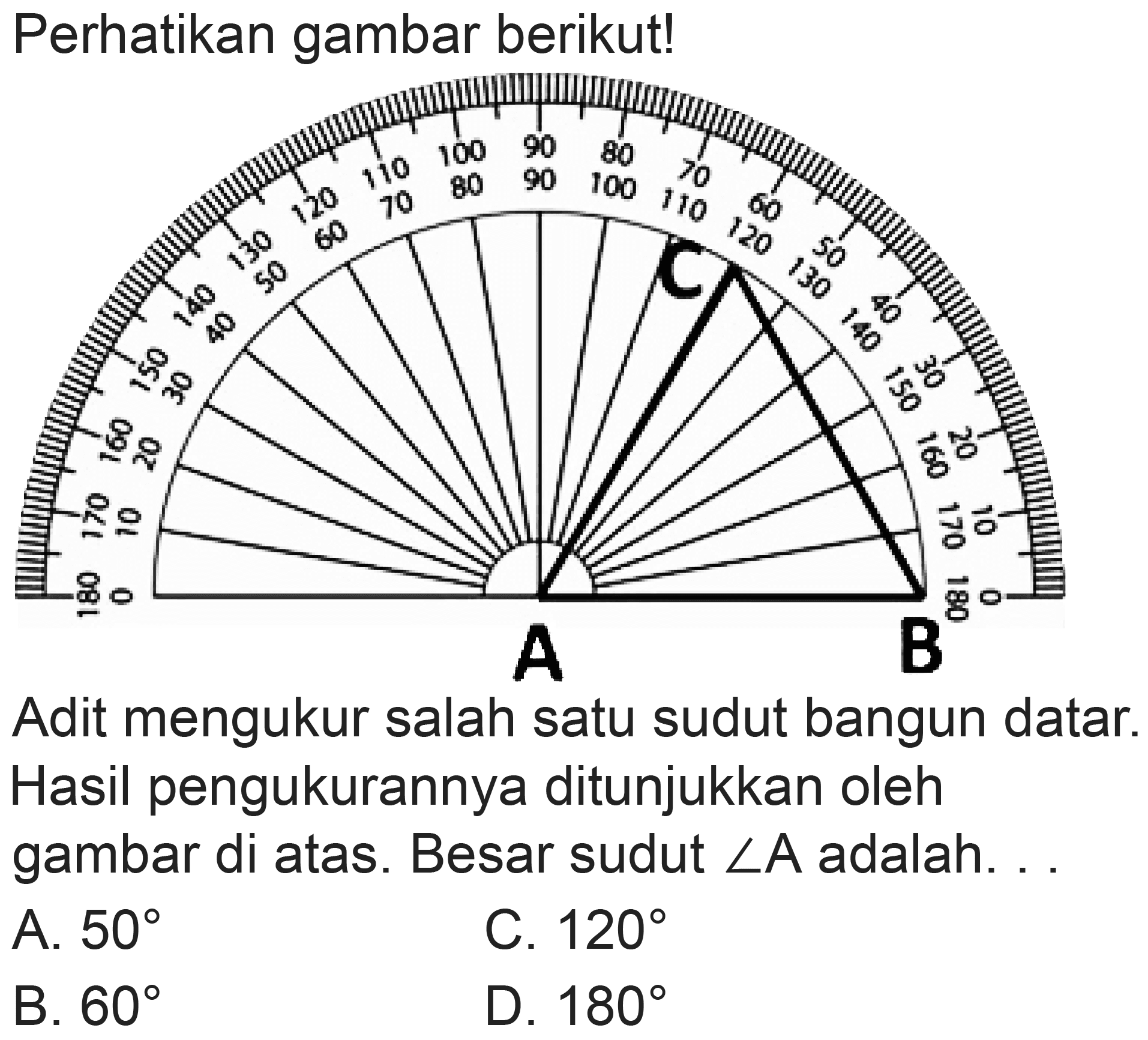 Perhatikan gambar berikut!
Adit mengukur salah satu sudut bangun datar. Hasil pengukurannya ditunjukkan oleh gambar di atas. Besar sudut  sudut A  adalah. .
A.  50 
C.  120 
B.  60 
D.  180 