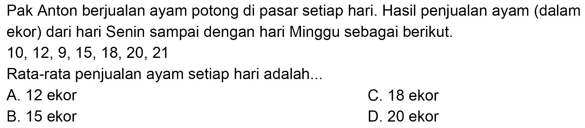 Pak Anton berjualan ayam potong di pasar setiap hari. Hasil penjualan ayam (dalam ekor) dari hari Senin sampai dengan hari Minggu sebagai berikut.
 10,12,9,15,18,20,21 
Rata-rata penjualan ayam setiap hari adalah...
A. 12 ekor
C. 18 ekor
B. 15 ekor
D. 20 ekor