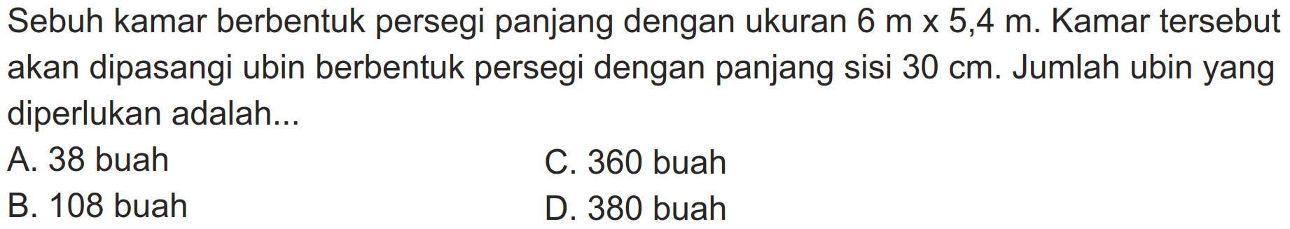 Sebuh kamar berbentuk persegi panjang dengan ukuran  6 m x 5,4 m . Kamar tersebut akan dipasangi ubin berbentuk persegi dengan panjang sisi  30 cm . Jumlah ubin yang diperlukan adalah...
A. 38 buah
C. 360 buah
B. 108 buah
D. 380 buah