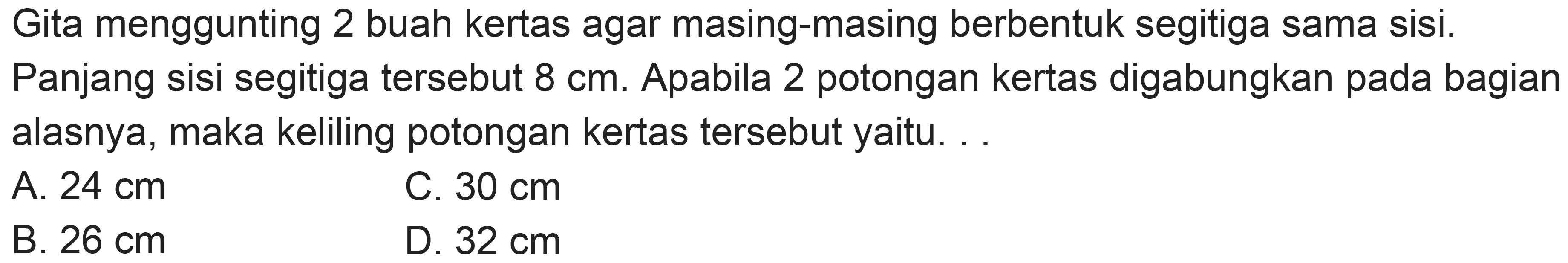 Gita menggunting 2 buah kertas agar masing-masing berbentuk segitiga sama sisi.
Panjang sisi segitiga tersebut  8 cm . Apabila 2 potongan kertas digabungkan pada bagian alasnya, maka keliling potongan kertas tersebut yaitu. ..
A.  24 cm 
C.  30 cm 
B.  26 cm 
D.  32 cm 