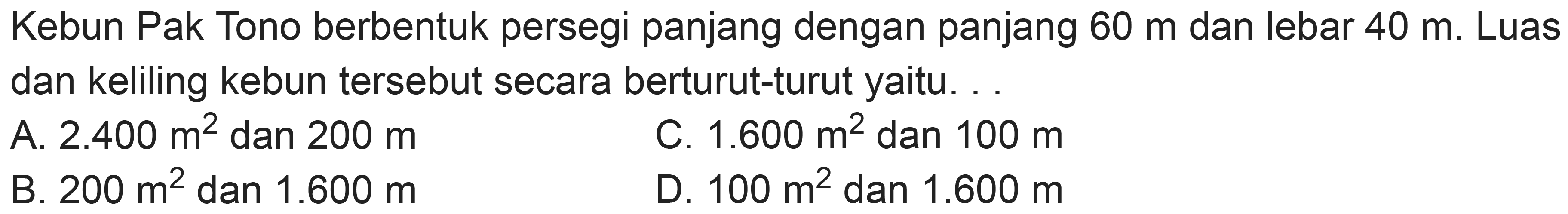 Kebun Pak Tono berbentuk persegi panjang dengan panjang  60 m  dan lebar  40 m . Luas dan keliling kebun tersebut secara berturut-turut yaitu. .
A.  2.400 m^(2)  dan  200 m 
C.  1.600 m^(2)  dan  100 m 
B.  200 m^(2)  dan  1.600 m 
D.  100 m^(2)  dan  1.600 m 