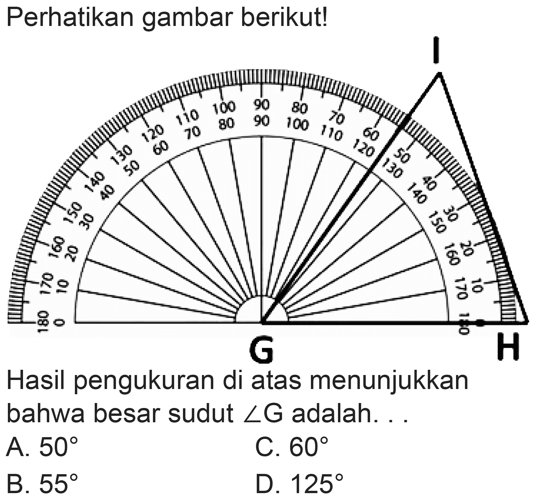 Perhatikan gambar berikut!
Hasil pengukuran di atas menunjukkan bahwa besar sudut  sudut G  adalah. . .
A.  50 
C.  60 
B.  55 
D.  125 