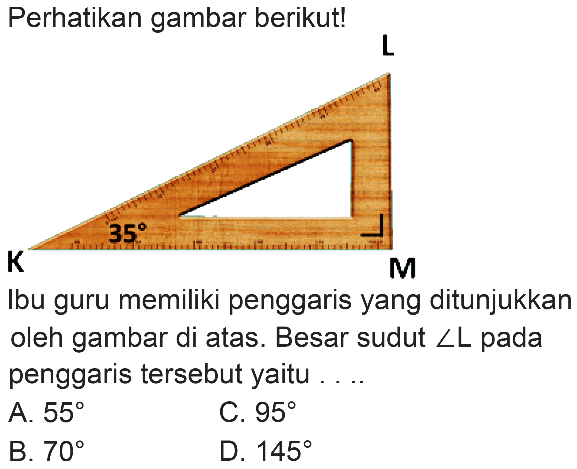 Perhatikan gambar berikut!
L 
K 35 M 
Ibu guru memiliki penggaris yang ditunjukkan oleh gambar di atas. Besar sudut  sudut L  pada penggaris tersebut yaitu ....
A.  55 
C.  95 
B.  70 
D.  145 