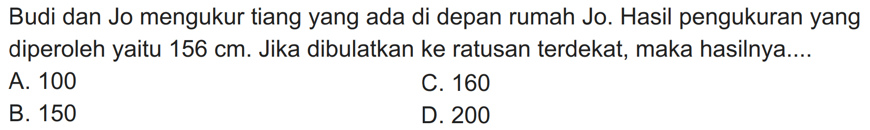 Budi dan Jo mengukur tiang yang ada di depan rumah Jo. Hasil pengukuran yang diperoleh yaitu  156 cm . Jika dibulatkan ke ratusan terdekat, maka hasilnya....
A. 100
C. 160
B. 150
D. 200