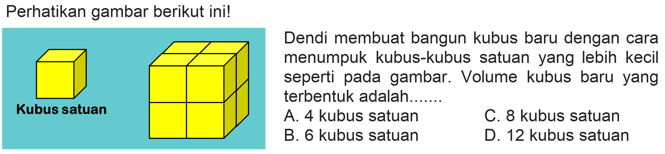 Perhatikan gambar berikut ini!
Dendi membuat bangun kubus baru dengan cara menumpuk kubus-kubus satuan yang lebih kecil seperti pada gambar. Volume kubus baru yang terbentuk adalah.......
A. 4 kubus satuan
C. 8 kubus satuan
B. 6 kubus satuan
D. 12 kubus satuan