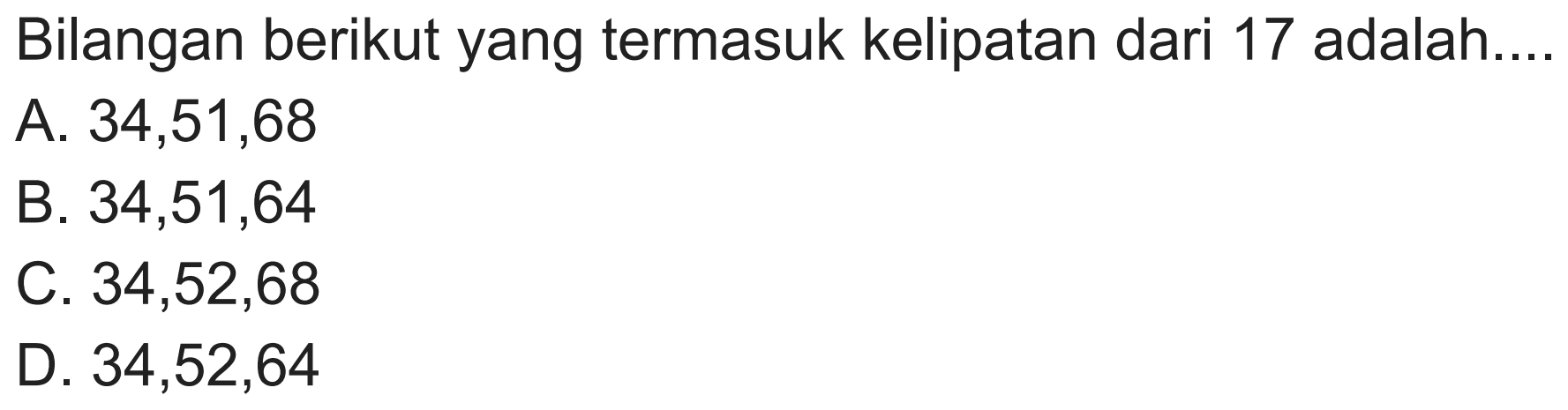 Bilangan berikut yang termasuk kelipatan dari 17 adalah...
A.  34,51,68 
B.  34,51,64 
C.  34,52,68 
D.  34,52,64 