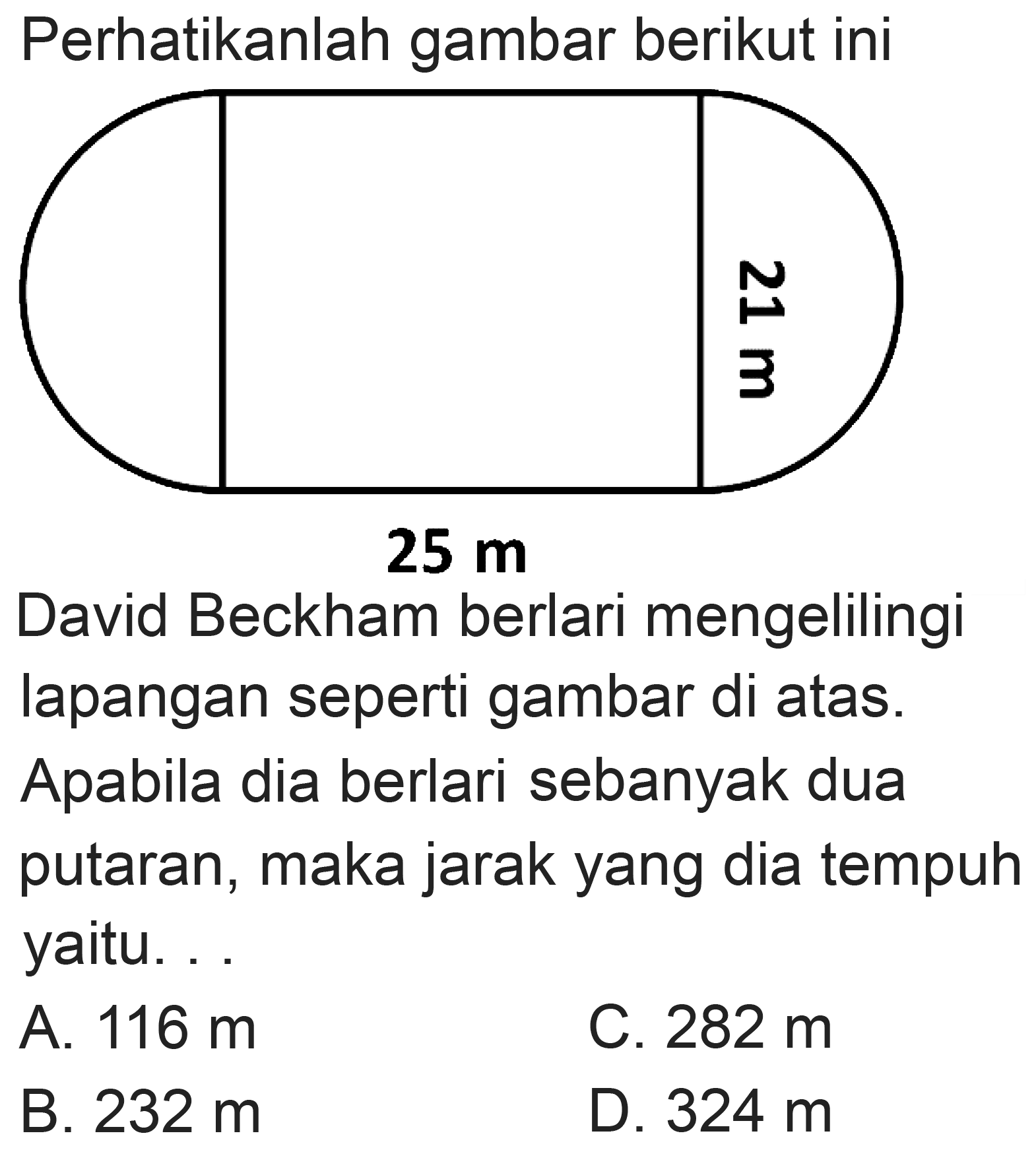 Perhatikanlah gambar berikut ini
David Beckham berlari mengelilingi lapangan seperti gambar di atas.
Apabila dia berlari sebanyak dua putaran, maka jarak yang dia tempuh yaitu. . .
A.  116 m 
C.  282 m 
B.  232 m 
D.  324 m 