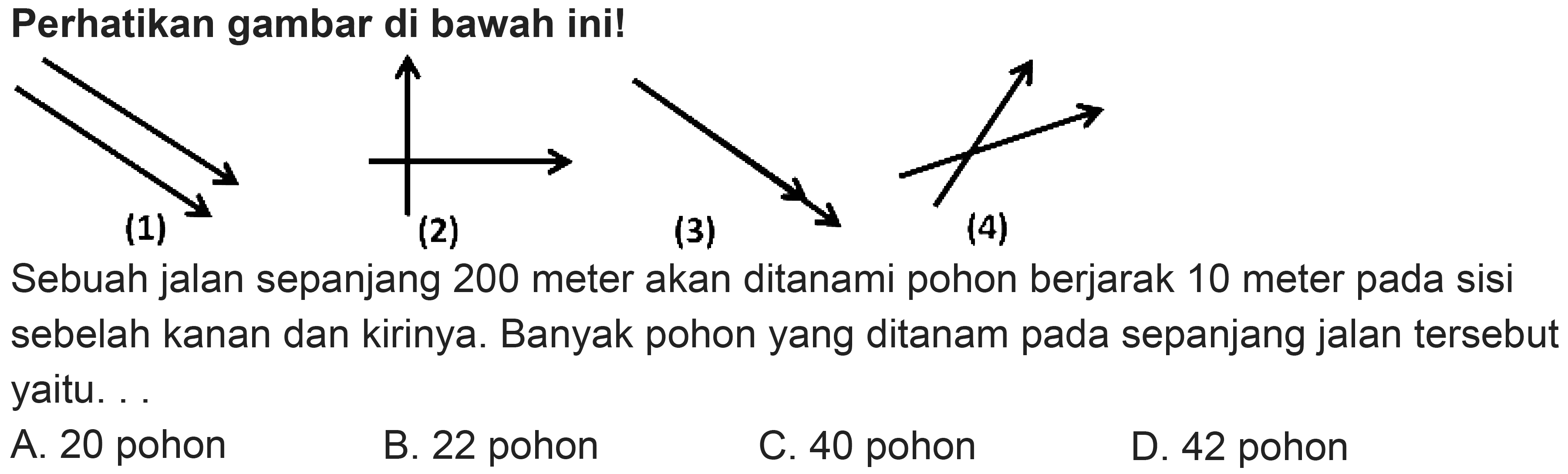 Perhatikan gambar di bawah ini!
Sebuah jalan sepanjang 200 meter akan ditanami pohon berjarak 10 meter pada sisi sebelah kanan dan kirinya. Banyak pohon yang ditanam pada sepanjang jalan tersebut yaitu. .
A. 20 pohon
B. 22 pohon
C. 40 pohon
D. 42 pohon