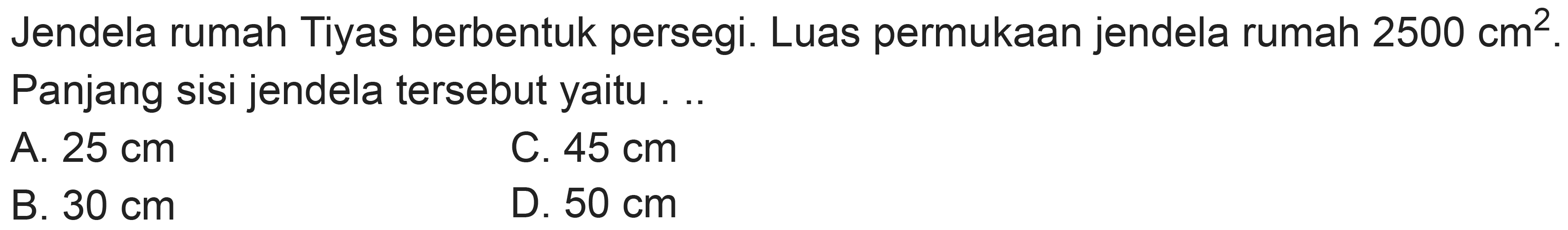 Jendela rumah Tiyas berbentuk persegi. Luas permukaan jendela rumah  2500 cm^(2) . Panjang sisi jendela tersebut yaitu ...
A.  25 cm 
C.  45 cm 
B.  30 cm 
D.  50 cm 