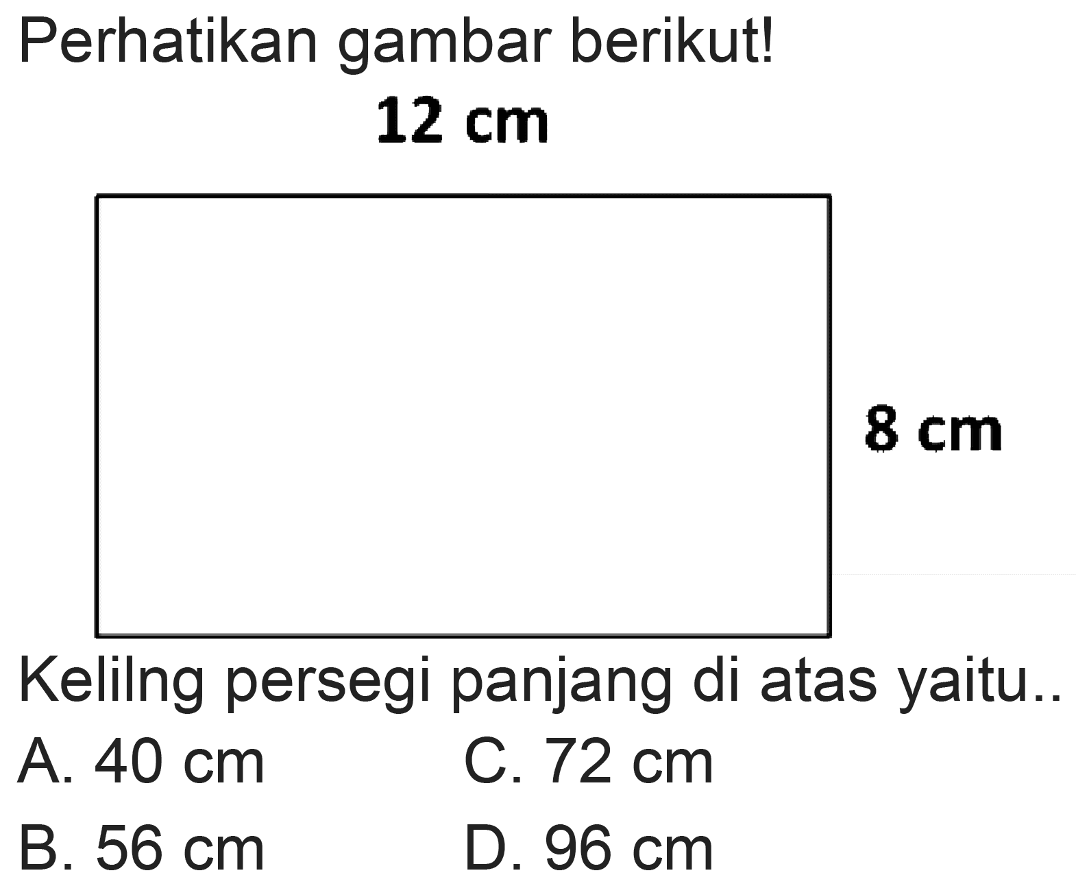 Perhatikan gambar berikut!
 12 cm 
 8 cm 
Kelilng persegi panjang di atas yaitu..
A.  40 cm 
C.  72 cm 
B.  56 cm 
D.  96 cm 