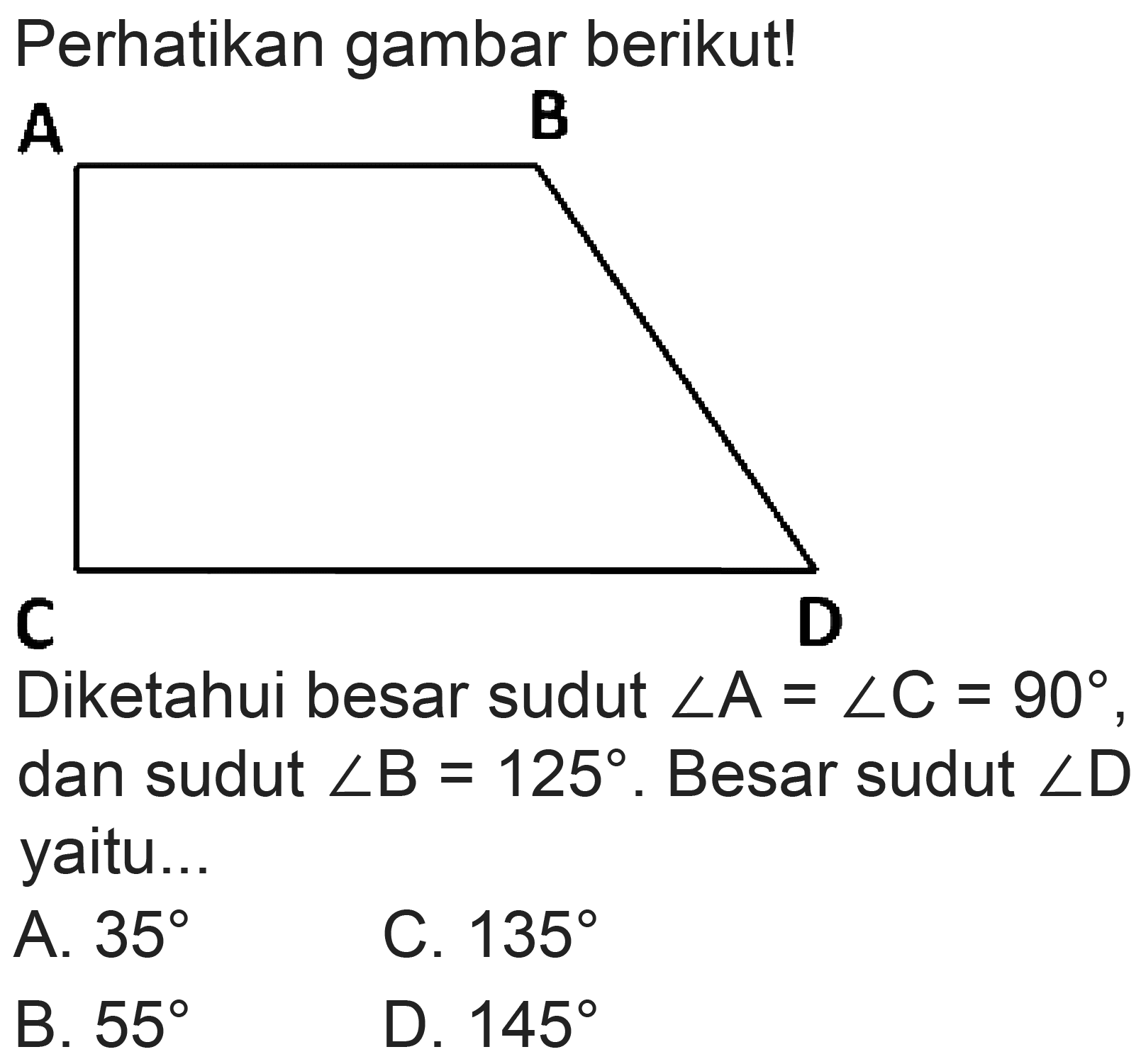 Perhatikan gambar berikut! 
A B 
C D 
Diketahui besar sudut sudut A = sudut C = 90, dan sudut sudut B = 125. Berat sudut sudut D yaitu... 
A. 35 
B. 55 
C. 135 
D. 145 